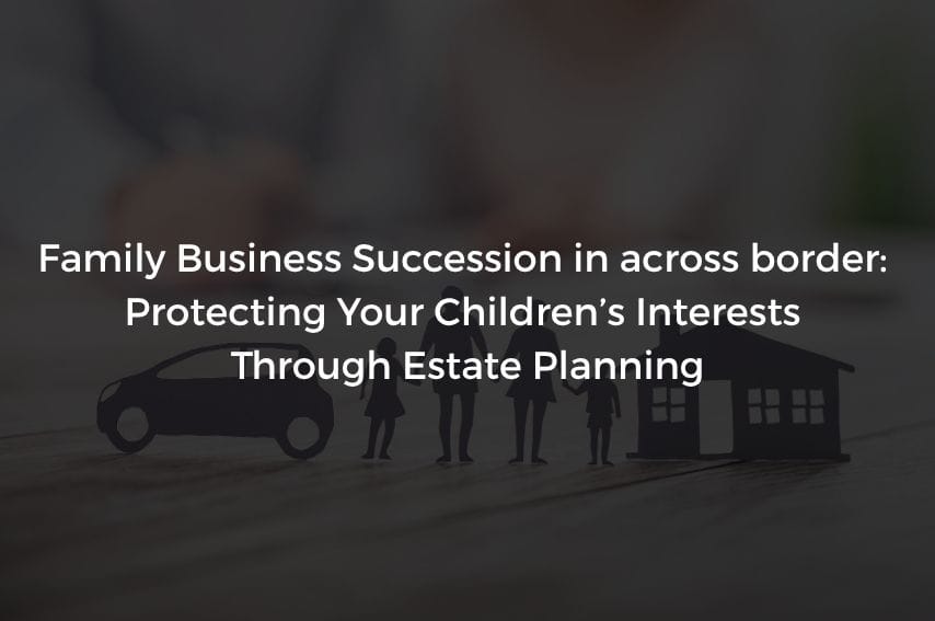 Read more about the article Family Business Succession in across border: Protecting Your Children’s Interests Through Estate Planning